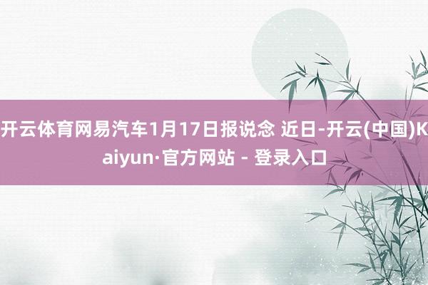开云体育网易汽车1月17日报说念 近日-开云(中国)Kaiyun·官方网站 - 登录入口