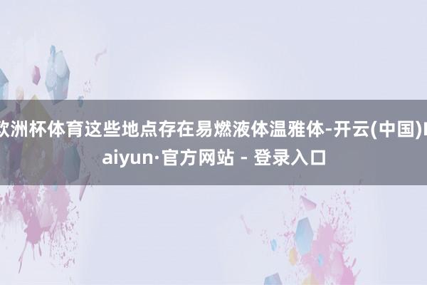 欧洲杯体育这些地点存在易燃液体温雅体-开云(中国)Kaiyun·官方网站 - 登录入口