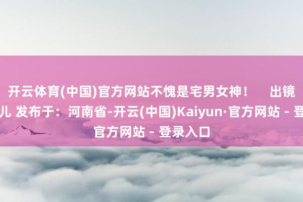 开云体育(中国)官方网站不愧是宅男女神! 出镜:腐团儿 发布于:河南省-开云(中国)Kaiyun·官方网站 - 登录入口