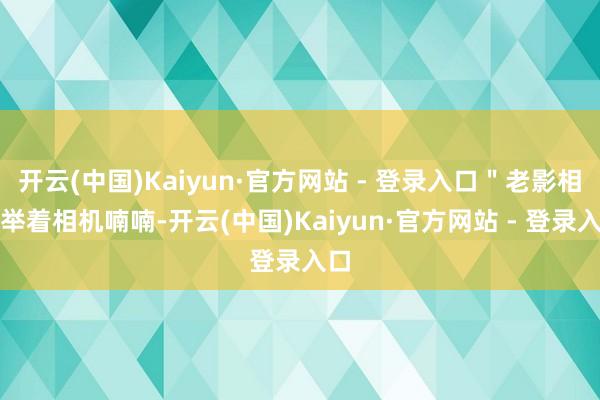 开云(中国)Kaiyun·官方网站 - 登录入口＂老影相师举着相机喃喃-开云(中国)Kaiyun·官方网站 - 登录入口