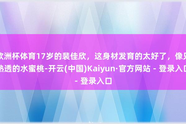欧洲杯体育17岁的裴佳欣，这身材发育的太好了，像只熟透的水蜜桃-开云(中国)Kaiyun·官方网站 - 登录入口
