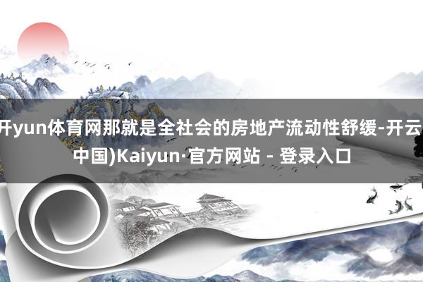 开yun体育网那就是全社会的房地产流动性舒缓-开云(中国)Kaiyun·官方网站 - 登录入口