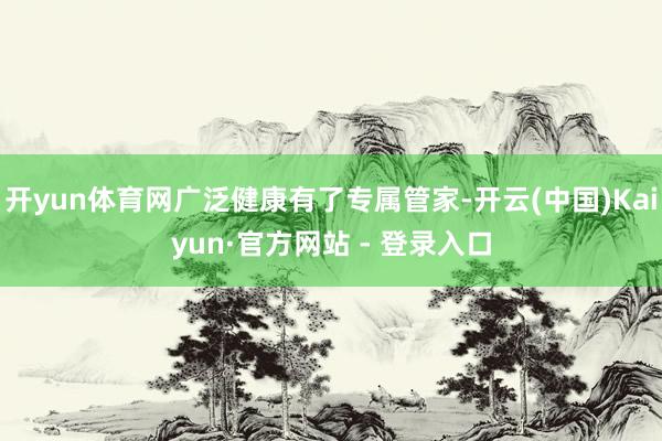 开yun体育网广泛健康有了专属管家-开云(中国)Kaiyun·官方网站 - 登录入口