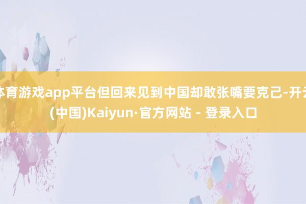 体育游戏app平台但回来见到中国却敢张嘴要克己-开云(中国)Kaiyun·官方网站 - 登录入口