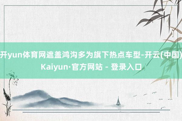 开yun体育网遮盖鸿沟多为旗下热点车型-开云(中国)Kaiyun·官方网站 - 登录入口
