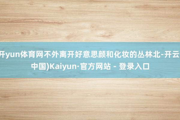 开yun体育网不外离开好意思颜和化妆的丛林北-开云(中国)Kaiyun·官方网站 - 登录入口
