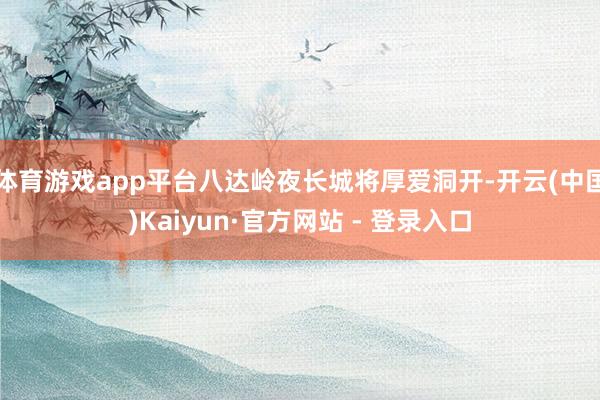 体育游戏app平台八达岭夜长城将厚爱洞开-开云(中国)Kaiyun·官方网站 - 登录入口