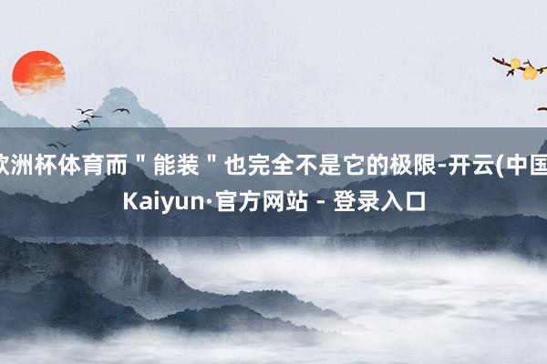 欧洲杯体育而"能装"也完全不是它的极限-开云(中国)Kaiyun·官方网站 - 登录入口