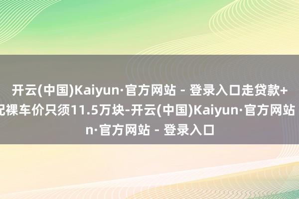 开云(中国)Kaiyun·官方网站 - 登录入口走贷款+铺保最低配裸车价只须11.5万块-开云(中国)Kaiyun·官方网站 - 登录入口