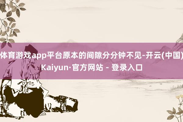 体育游戏app平台原本的间隙分分钟不见-开云(中国)Kaiyun·官方网站 - 登录入口