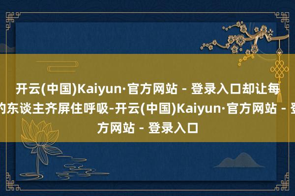 开云(中国)Kaiyun·官方网站 - 登录入口却让每个碰见的东谈主齐屏住呼吸-开云(中国)Kaiyun·官方网站 - 登录入口