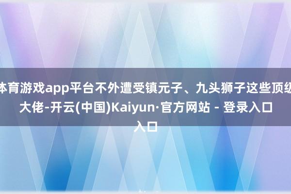 体育游戏app平台不外遭受镇元子、九头狮子这些顶级大佬-开云(中国)Kaiyun·官方网站 - 登录入口