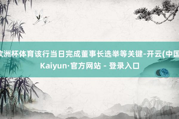 欧洲杯体育该行当日完成董事长选举等关键-开云(中国)Kaiyun·官方网站 - 登录入口