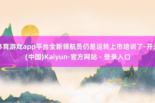 体育游戏app平台全新领航员仍是运转上市培训了-开云(中国)Kaiyun·官方网站 - 登录入口