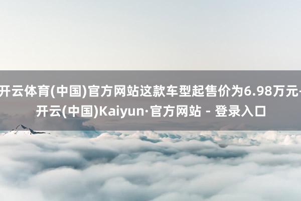 开云体育(中国)官方网站这款车型起售价为6.98万元-开云(中国)Kaiyun·官方网站 - 登录入口