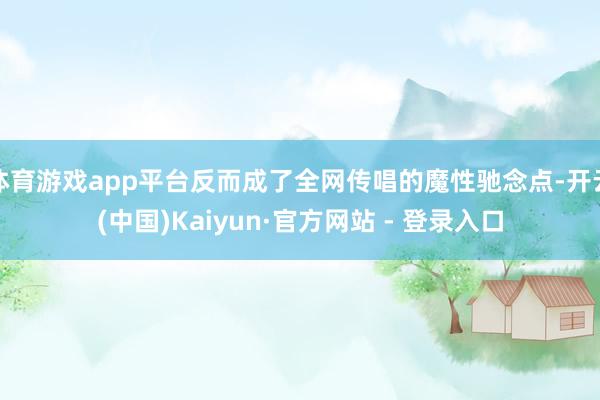 体育游戏app平台反而成了全网传唱的魔性驰念点-开云(中国)Kaiyun·官方网站 - 登录入口