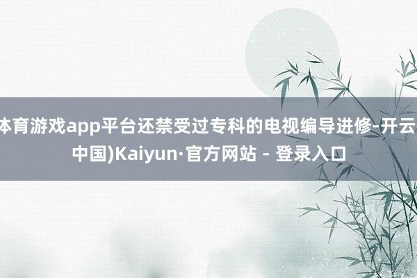 体育游戏app平台还禁受过专科的电视编导进修-开云(中国)Kaiyun·官方网站 - 登录入口