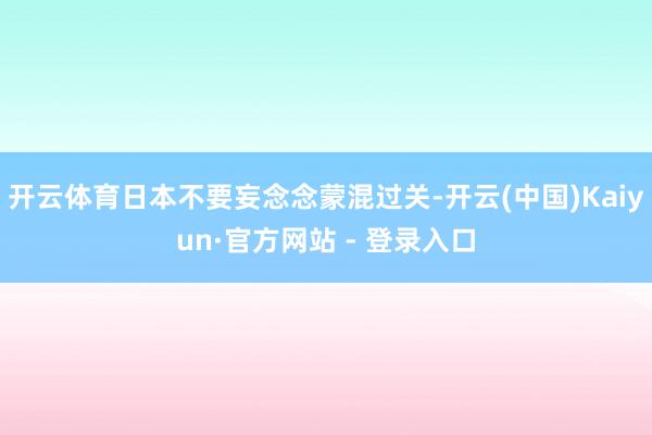 开云体育日本不要妄念念蒙混过关-开云(中国)Kaiyun·官方网站 - 登录入口