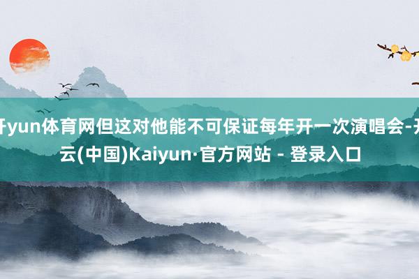 开yun体育网但这对他能不可保证每年开一次演唱会-开云(中国)Kaiyun·官方网站 - 登录入口