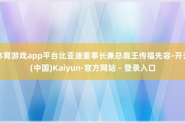体育游戏app平台比亚迪董事长兼总裁王传福先容-开云(中国)Kaiyun·官方网站 - 登录入口