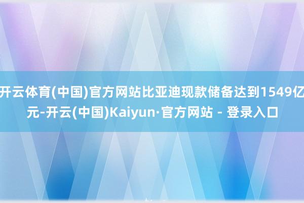 开云体育(中国)官方网站比亚迪现款储备达到1549亿元-开云(中国)Kaiyun·官方网站 - 登录入口