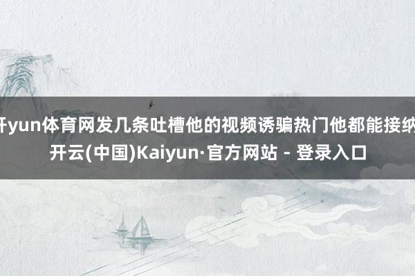 开yun体育网发几条吐槽他的视频诱骗热门他都能接纳-开云(中国)Kaiyun·官方网站 - 登录入口