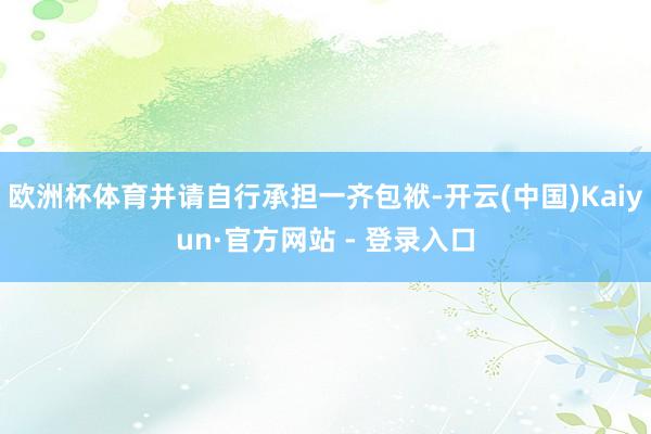 欧洲杯体育并请自行承担一齐包袱-开云(中国)Kaiyun·官方网站 - 登录入口