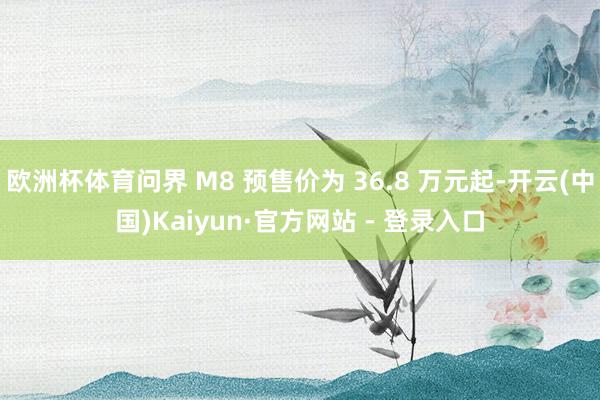 欧洲杯体育问界 M8 预售价为 36.8 万元起-开云(中国)Kaiyun·官方网站 - 登录入口