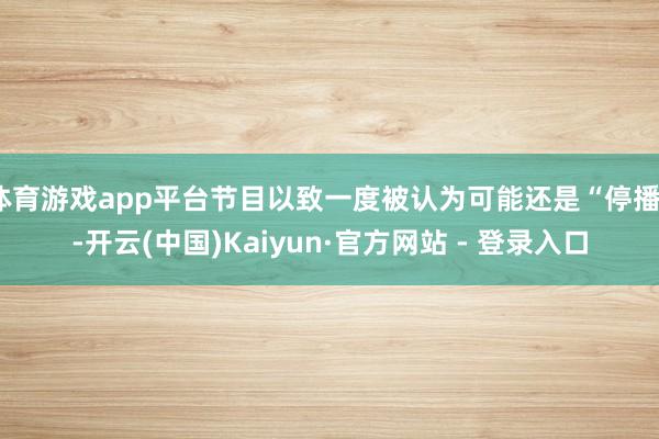 体育游戏app平台节目以致一度被认为可能还是“停播”-开云(中国)Kaiyun·官方网站 - 登录入口