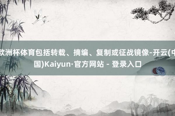 欧洲杯体育包括转载、摘编、复制或征战镜像-开云(中国)Kaiyun·官方网站 - 登录入口