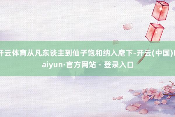 开云体育从凡东谈主到仙子饱和纳入麾下-开云(中国)Kaiyun·官方网站 - 登录入口