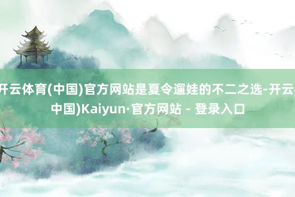 开云体育(中国)官方网站是夏令遛娃的不二之选-开云(中国)Kaiyun·官方网站 - 登录入口