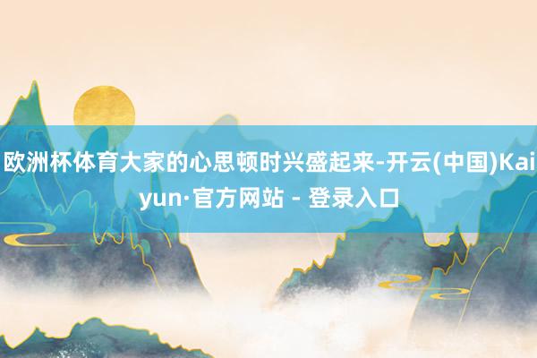 欧洲杯体育大家的心思顿时兴盛起来-开云(中国)Kaiyun·官方网站 - 登录入口