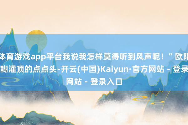 体育游戏app平台我说我怎样莫得听到风声呢！”欧阳锋醍醐灌顶的点点头-开云(中国)Kaiyun·官方网站 - 登录入口