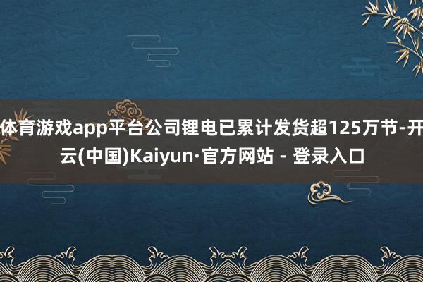 体育游戏app平台公司锂电已累计发货超125万节-开云(中国)Kaiyun·官方网站 - 登录入口