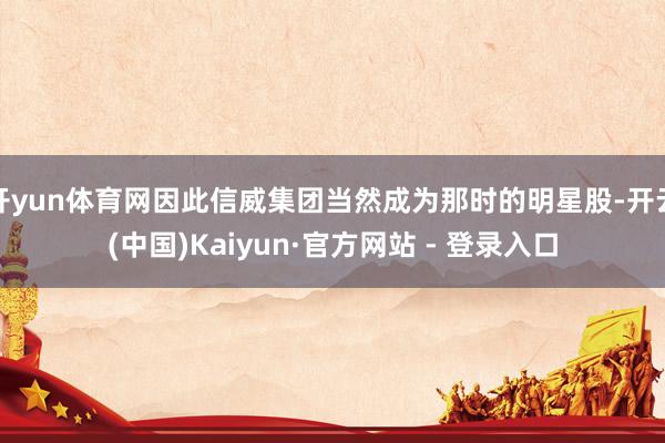 开yun体育网因此信威集团当然成为那时的明星股-开云(中国)Kaiyun·官方网站 - 登录入口