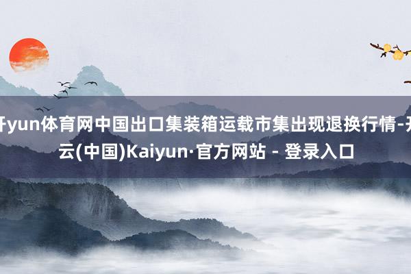 开yun体育网中国出口集装箱运载市集出现退换行情-开云(中国)Kaiyun·官方网站 - 登录入口
