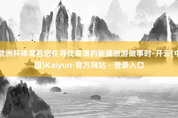 欧洲杯体育若您在寻找靠谱的新疆旅游做事时-开云(中国)Kaiyun·官方网站 - 登录入口