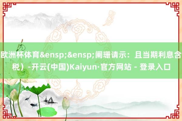 欧洲杯体育&ensp;&ensp;阑珊请示：且当期利息含税）-开云(中国)Kaiyun·官方网站 - 登录入口