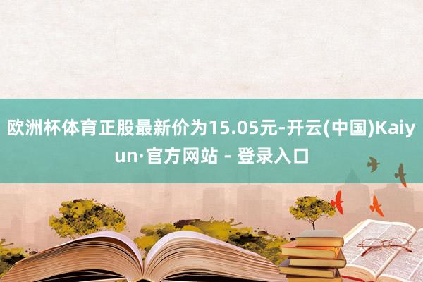 欧洲杯体育正股最新价为15.05元-开云(中国)Kaiyun·官方网站 - 登录入口