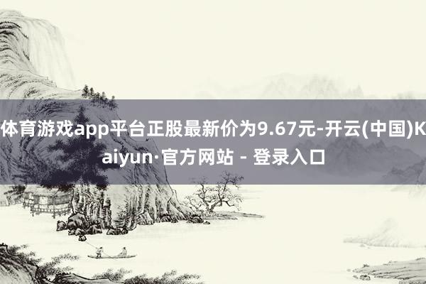 体育游戏app平台正股最新价为9.67元-开云(中国)Kaiyun·官方网站 - 登录入口