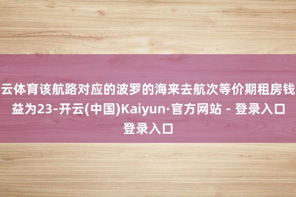 开云体育该航路对应的波罗的海来去航次等价期租房钱收益为23-开云(中国)Kaiyun·官方网站 - 登录入口