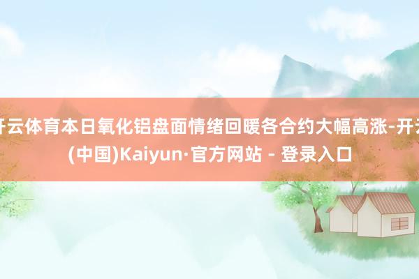 开云体育本日氧化铝盘面情绪回暖各合约大幅高涨-开云(中国)Kaiyun·官方网站 - 登录入口
