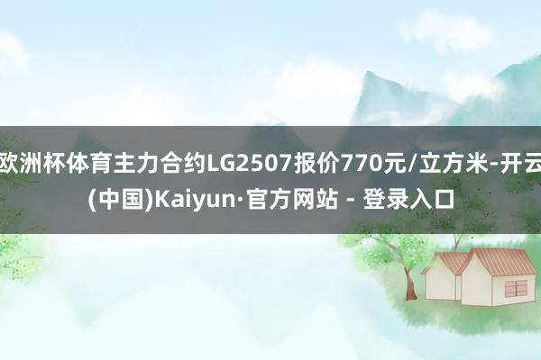 欧洲杯体育主力合约LG2507报价770元/立方米-开云(中国)Kaiyun·官方网站 - 登录入口