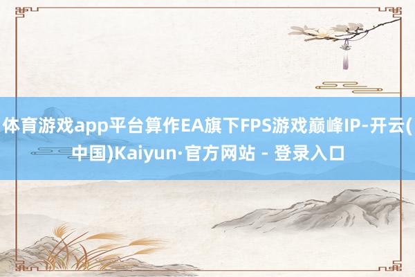 体育游戏app平台算作EA旗下FPS游戏巅峰IP-开云(中国)Kaiyun·官方网站 - 登录入口