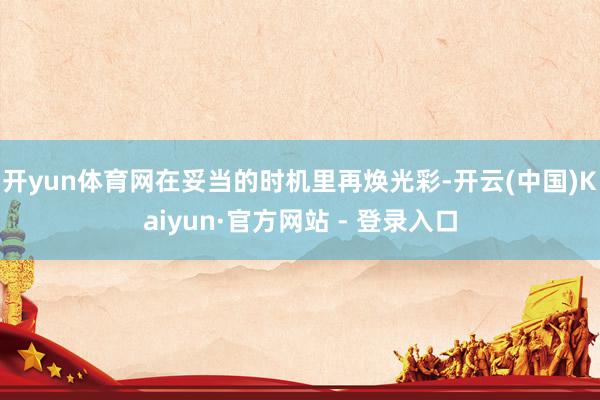 开yun体育网在妥当的时机里再焕光彩-开云(中国)Kaiyun·官方网站 - 登录入口