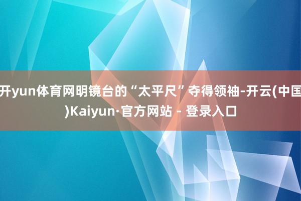 开yun体育网明镜台的“太平尺”夺得领袖-开云(中国)Kaiyun·官方网站 - 登录入口