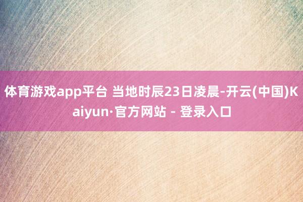 体育游戏app平台 当地时辰23日凌晨-开云(中国)Kaiyun·官方网站 - 登录入口