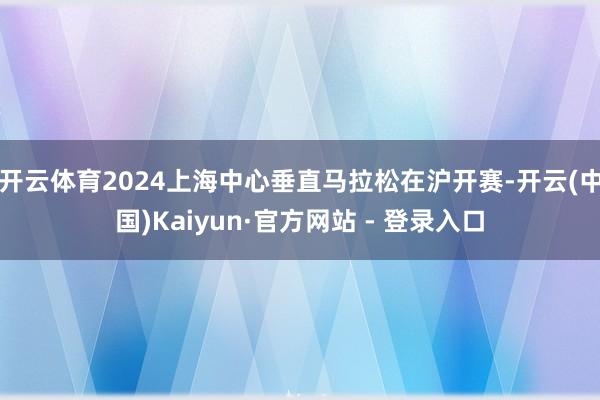 开云体育2024上海中心垂直马拉松在沪开赛-开云(中国)Kaiyun·官方网站 - 登录入口