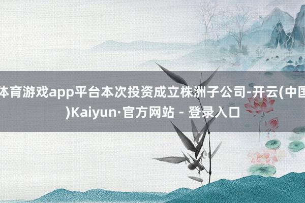 体育游戏app平台本次投资成立株洲子公司-开云(中国)Kaiyun·官方网站 - 登录入口